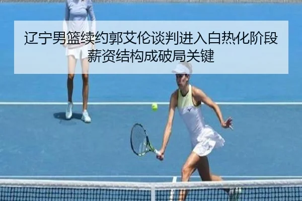 辽宁男篮续约郭艾伦谈判进入白热化阶段薪资结构成破局关键