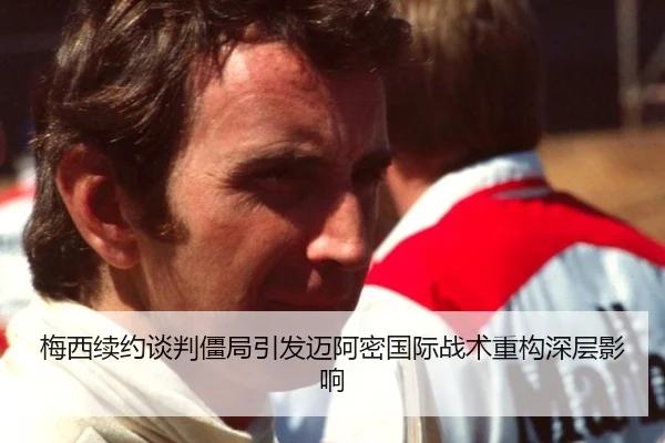 梅西续约谈判僵局引发迈阿密国际战术重构深层影响