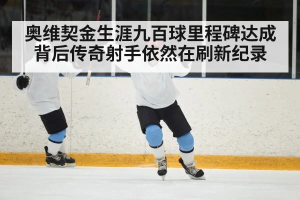 奥维契金生涯九百球里程碑达成背后传奇射手依然在刷新纪录