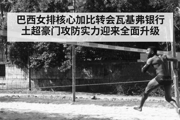 巴西女排核心加比转会瓦基弗银行土超豪门攻防实力迎来全面升级