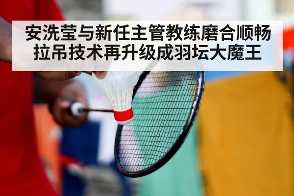 安洗莹与新任主管教练磨合顺畅 拉吊技术再升级成羽坛大魔王
